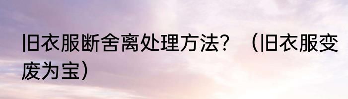 旧衣服断舍离处理方法？（旧衣服变废为宝）