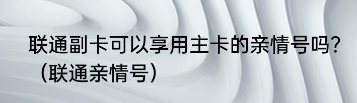 联通副卡可以享用主卡的亲情号吗？（联通亲情号）