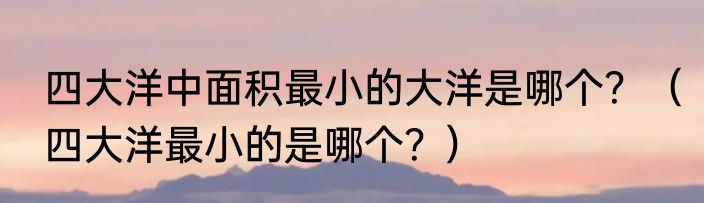 四大洋中面积最小的大洋是哪个？（四大洋最小的是哪个？）