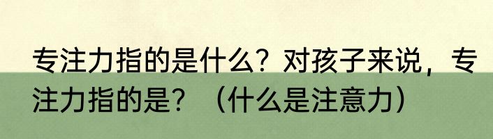 专注力指的是什么?对孩子来说,专注力指的是?(什么是注意力)