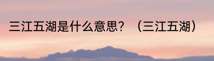 三江五湖是什么意思？（三江五湖）