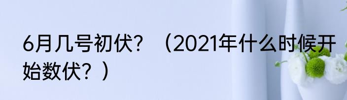 6月几号初伏？（2021年什么时候开始数伏？）