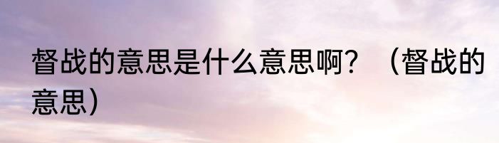 督战的意思是什么意思啊？（督战的意思）