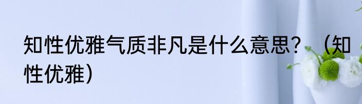 知性优雅气质非凡是什么意思？（知性优雅）