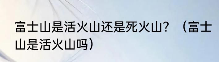 富士山是活火山还是死火山？（富士山是活火山吗）
