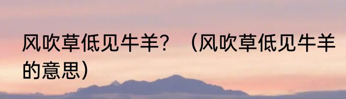 风吹草低见牛羊？（风吹草低见牛羊的意思）