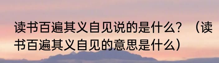 读书百遍其义自见说的是什么?(读书百遍其义自见的意思是什么)