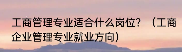 工商管理专业适合什么岗位?(工商企业管理专业就业方向)