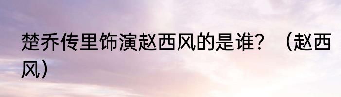 楚乔传里饰演赵西风的是谁?(赵西风)