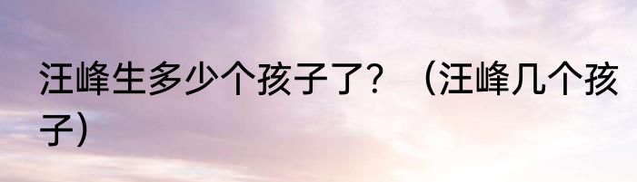 汪峰生多少个孩子了？（汪峰几个孩子）