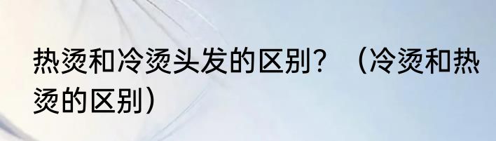 热烫和冷烫头发的区别？（冷烫和热烫的区别）