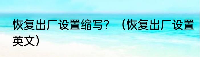 恢复出厂设置缩写？（恢复出厂设置英文）
