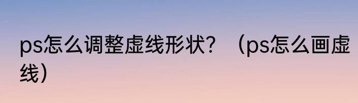 ps怎么调整虚线形状？（ps怎么画虚线）