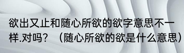 欲出又止和随心所欲的欲字意思不一样.对吗？（随心所欲的欲是什么意思）