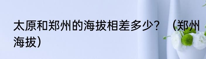 太原和郑州的海拔相差多少？（郑州海拔）