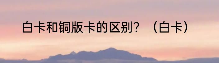 白卡和铜版卡的区别？（白卡）