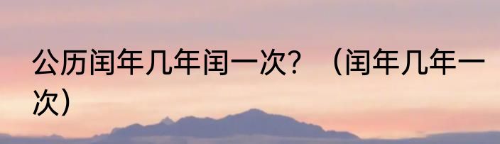 公历闰年几年闰一次？（闰年几年一次）