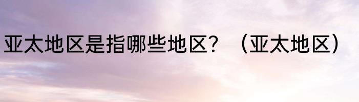 亚太地区是指哪些地区？（亚太地区）