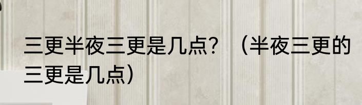三更半夜三更是几点？（半夜三更的三更是几点）