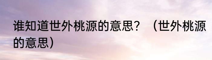 谁知道世外桃源的意思？（世外桃源的意思）