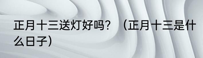 正月十三送灯好吗？（正月十三是什么日子）