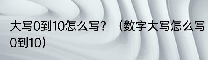 大写0到10怎么写？（数字大写怎么写0到10）