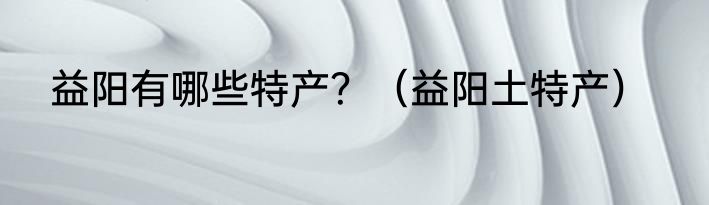 益阳有哪些特产？（益阳土特产）