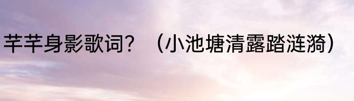 芊芊身影歌词？（小池塘清露踏涟漪）