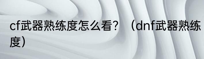 cf武器熟练度怎么看？（dnf武器熟练度）