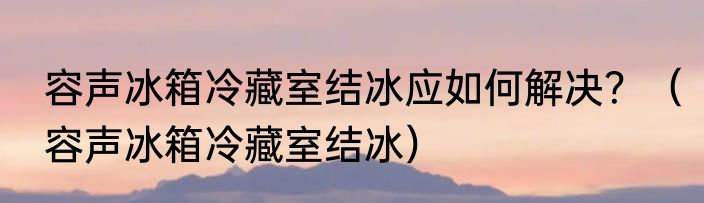 容声冰箱冷藏室结冰应如何解决？（容声冰箱冷藏室结冰）