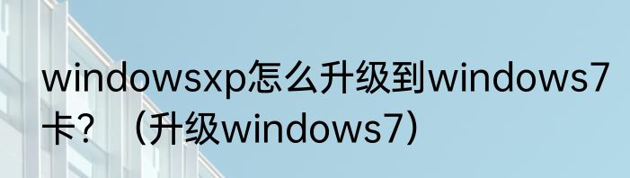 windowsxp怎么升级到windows7卡？（升级windows7）