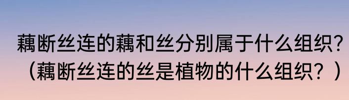 藕断丝连的藕和丝分别属于什么组织？（藕断丝连的丝是植物的什么组织？）