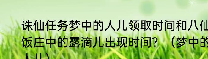 诛仙任务梦中的人儿领取时间和八仙饭庄中的露滴儿出现时间？（梦中的人儿）