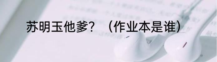 苏明玉他爹？（作业本是谁）