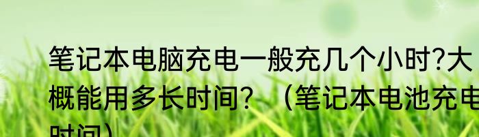 笔记本电脑充电一般充几个小时?大概能用多长时间？（笔记本电池充电时间）