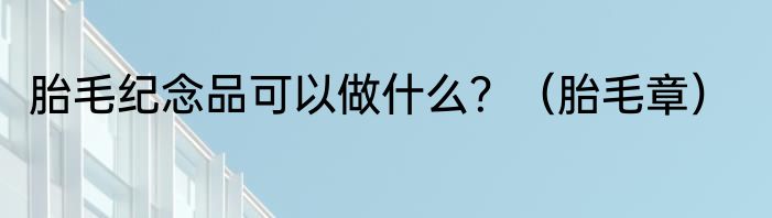 胎毛纪念品可以做什么？（胎毛章）