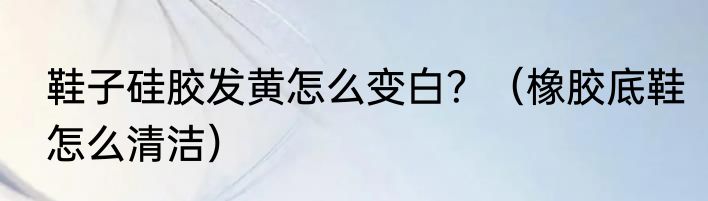 鞋子硅胶发黄怎么变白？（橡胶底鞋怎么清洁）