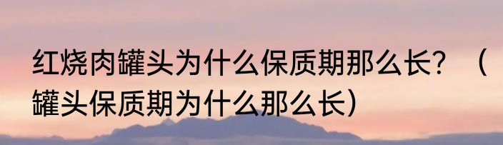 红烧肉罐头为什么保质期那么长？（罐头保质期为什么那么长）