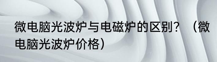 微电脑光波炉与电磁炉的区别？（微电脑光波炉价格）