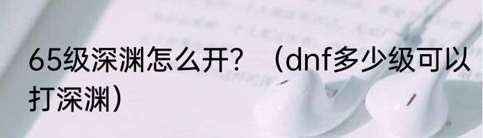 65级深渊怎么开？（dnf多少级可以打深渊）