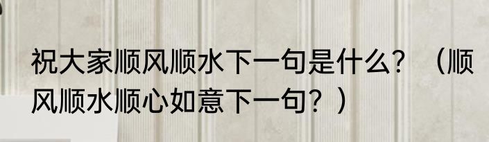 祝大家顺风顺水下一句是什么？（顺风顺水顺心如意下一句？）