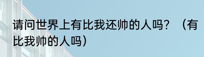 请问世界上有比我还帅的人吗？（有比我帅的人吗）