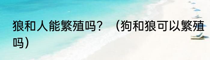 狼和人能繁殖吗？（狗和狼可以繁殖吗）