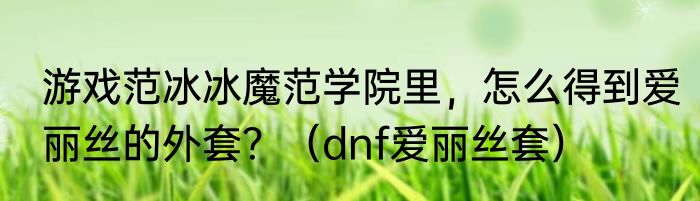 游戏范冰冰魔范学院里，怎么得到爱丽丝的外套？（dnf爱丽丝套）