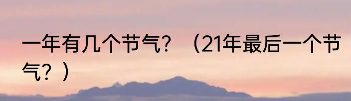 一年有几个节气？（21年最后一个节气？）