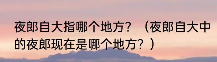 夜郎自大指哪个地方？（夜郎自大中的夜郎现在是哪个地方？）