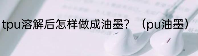tpu溶解后怎样做成油墨？（pu油墨）