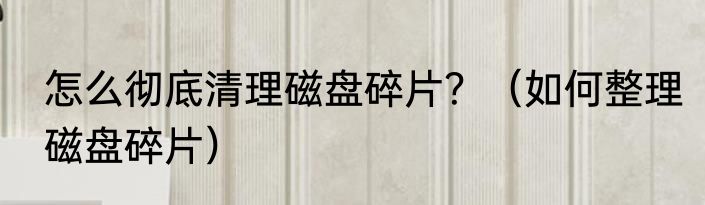 怎么彻底清理磁盘碎片？（如何整理磁盘碎片）
