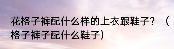 花格子裤配什么样的上衣跟鞋子？（格子裤子配什么鞋子）