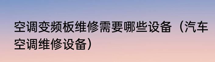 空调变频板维修需要哪些设备（汽车空调维修设备）